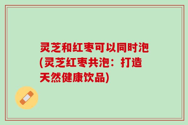 灵芝和红枣可以同时泡(灵芝红枣共泡：打造天然健康饮品)