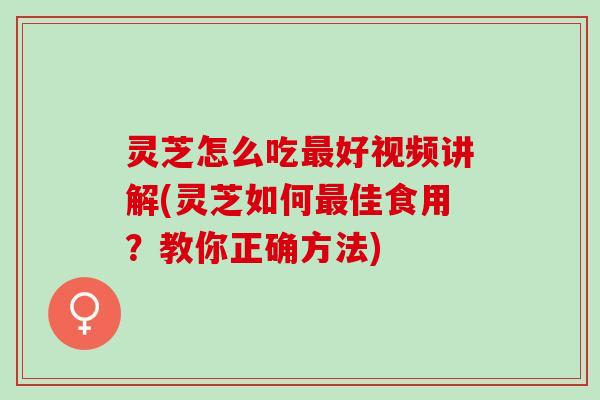 灵芝怎么吃最好视频讲解(灵芝如何最佳食用？教你正确方法)