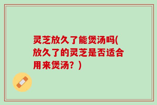 灵芝放久了能煲汤吗(放久了的灵芝是否适合用来煲汤？)