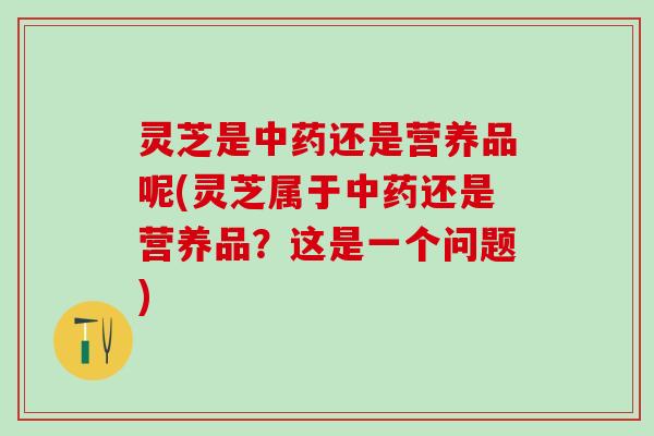 灵芝是中药还是营养品呢(灵芝属于中药还是营养品？这是一个问题)