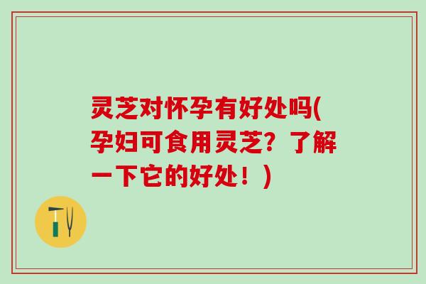 灵芝对怀孕有好处吗(孕妇可食用灵芝？了解一下它的好处！)