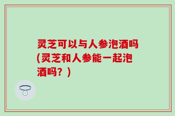 灵芝可以与人参泡酒吗(灵芝和人参能一起泡酒吗？)
