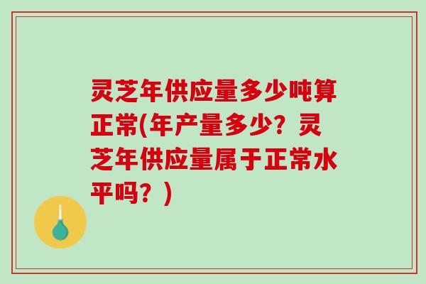 灵芝年供应量多少吨算正常(年产量多少？灵芝年供应量属于正常水平吗？)