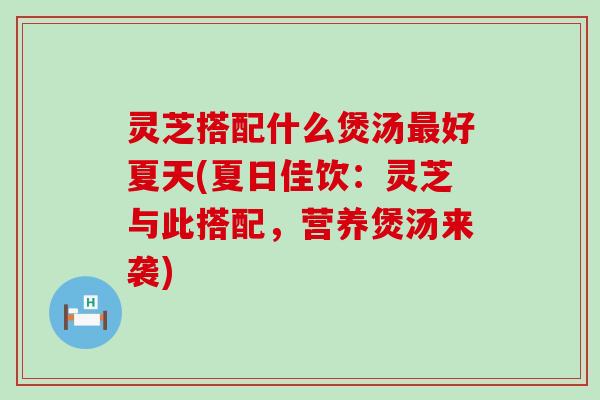灵芝搭配什么煲汤最好夏天(夏日佳饮：灵芝与此搭配，营养煲汤来袭)
