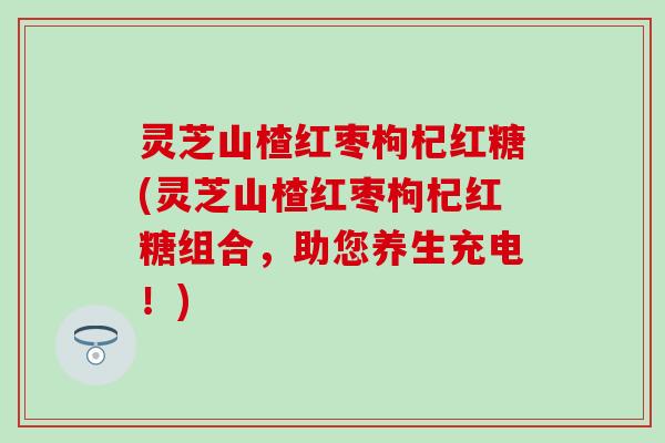 灵芝山楂红枣枸杞红糖(灵芝山楂红枣枸杞红糖组合，助您养生充电！)