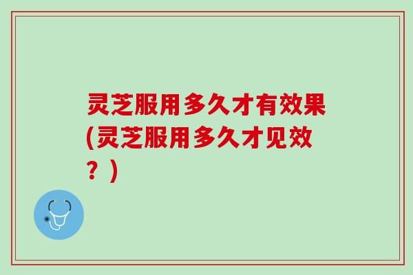 灵芝服用多久才有效果(灵芝服用多久才见效？)