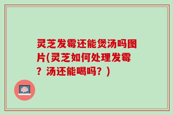 灵芝发霉还能煲汤吗图片(灵芝如何处理发霉？汤还能喝吗？)