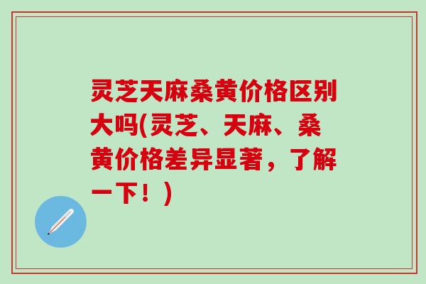 灵芝天麻桑黄价格区别大吗(灵芝、天麻、桑黄价格差异显著，了解一下！)