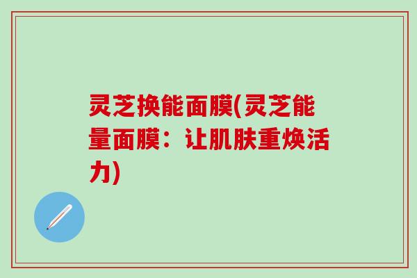 灵芝换能面膜(灵芝能量面膜：让肌肤重焕活力)