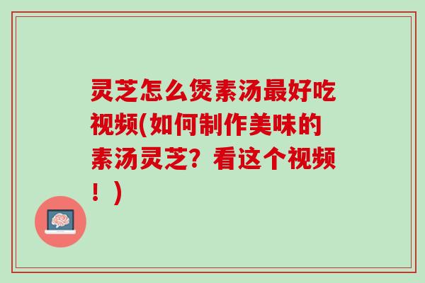 灵芝怎么煲素汤最好吃视频(如何制作美味的素汤灵芝？看这个视频！)