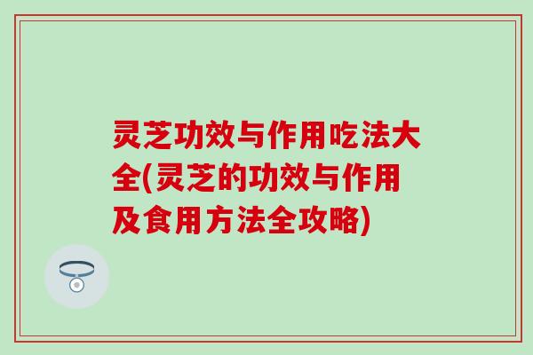灵芝功效与作用吃法大全(灵芝的功效与作用及食用方法全攻略)