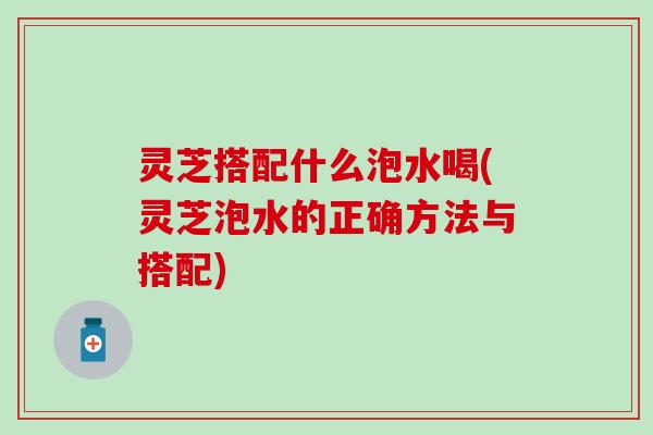 灵芝搭配什么泡水喝(灵芝泡水的正确方法与搭配)