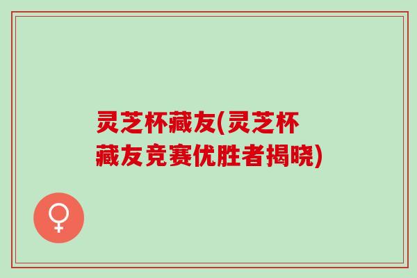 灵芝杯藏友(灵芝杯 藏友竞赛优胜者揭晓)