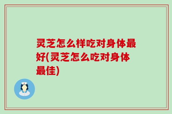 灵芝怎么样吃对身体最好(灵芝怎么吃对身体最佳)