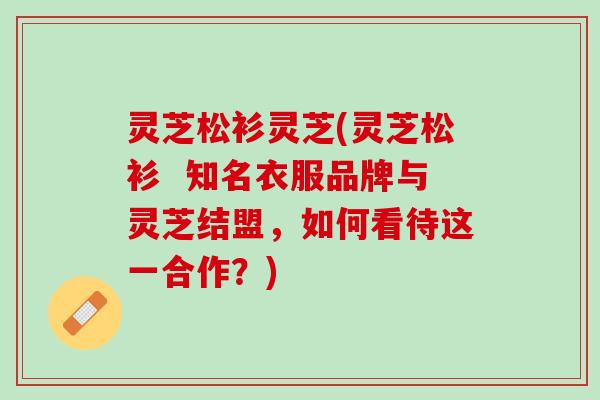 灵芝松衫灵芝(灵芝松衫  知名衣服品牌与灵芝结盟，如何看待这一合作？)