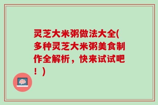 灵芝大米粥做法大全(多种灵芝大米粥美食制作全解析,快来试试吧!) 灵芝大米粥做法大全(多种灵芝大米粥美食制作全解析,快来试试吧!)