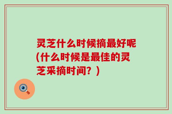 灵芝什么时候摘最好呢(什么时候是最佳的灵芝采摘时间？)