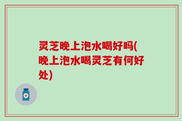 灵芝晚上泡水喝好吗(晚上泡水喝灵芝有何好处)