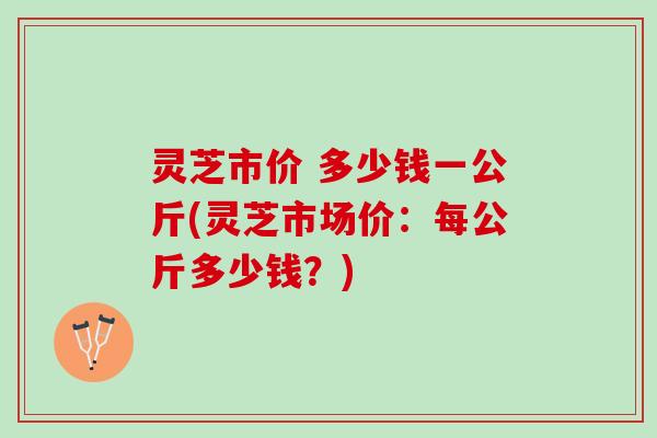 灵芝市价 多少钱一公斤(灵芝市场价：每公斤多少钱？)