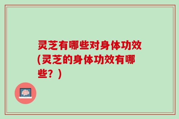 灵芝有哪些对身体功效(灵芝的身体功效有哪些?) 灵芝有哪些对身体功效(灵芝的身体功效有哪些?)