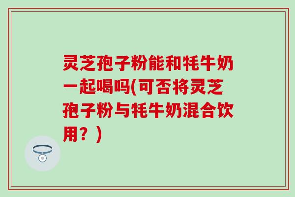 灵芝孢子粉能和牦牛奶一起喝吗(可否将灵芝孢子粉与牦牛奶混合饮用？)