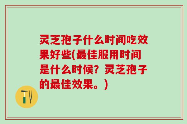 灵芝孢子什么时间吃效果好些(最佳服用时间是什么时候？灵芝孢子的最佳效果。)