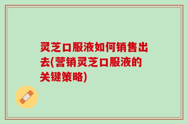 灵芝口服液如何销售出去(营销灵芝口服液的关键策略) 灵芝口服液如何销售出去(营销灵芝口服液的关键策略)