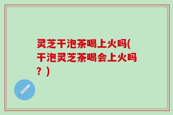 灵芝干泡茶喝上火吗(干泡灵芝茶喝会上火吗？)
