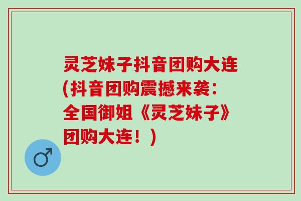 灵芝妹子抖音团购大连(抖音团购震撼来袭：全国御姐《灵芝妹子》团购大连！)