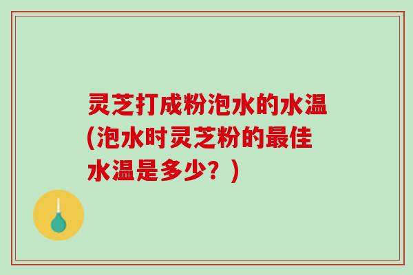 灵芝打成粉泡水的水温(泡水时灵芝粉的佳水温是多少?) 灵芝打成粉泡水的水温(泡水时灵芝粉的佳水温是多少?)