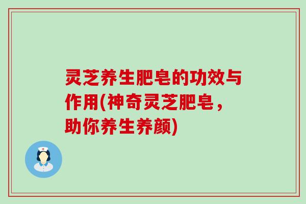 灵芝养生肥皂的功效与作用(神奇灵芝肥皂，助你养生养颜)