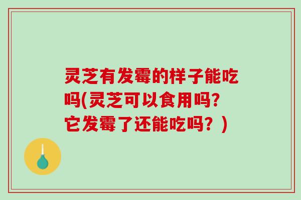 灵芝有发霉的样子能吃吗(灵芝可以食用吗？它发霉了还能吃吗？)