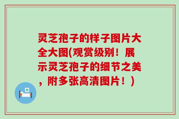 灵芝孢子的样子图片大全大图(观赏级别！展示灵芝孢子的细节之美，附多张高清图片！)