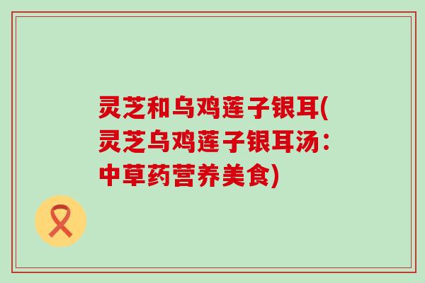 灵芝和乌鸡莲子银耳(灵芝乌鸡莲子银耳汤：中草药营养美食)