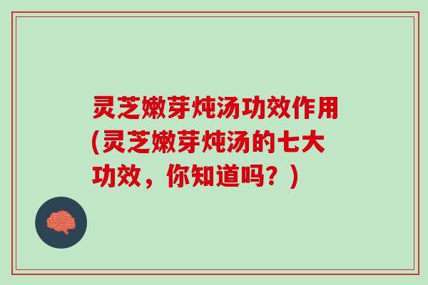 灵芝嫩芽炖汤功效作用(灵芝嫩芽炖汤的七大功效，你知道吗？)