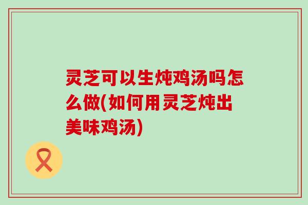 灵芝可以生炖鸡汤吗怎么做(如何用灵芝炖出美味鸡汤)