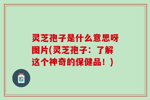 灵芝孢子是什么意思呀图片(灵芝孢子：了解这个神奇的保健品！)