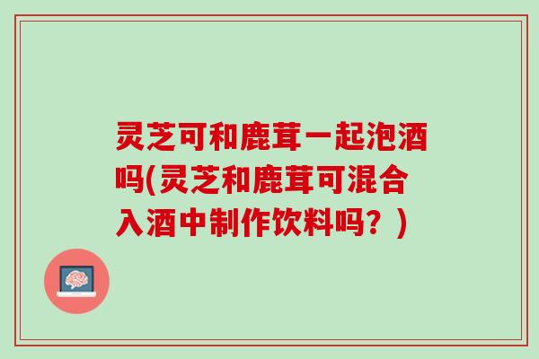灵芝可和鹿茸一起泡酒吗(灵芝和鹿茸可混合入酒中制作饮料吗？)
