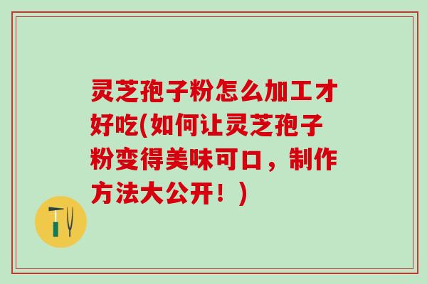 灵芝孢子粉怎么加工才好吃(如何让灵芝孢子粉变得美味可口，制作方法大公开！)
