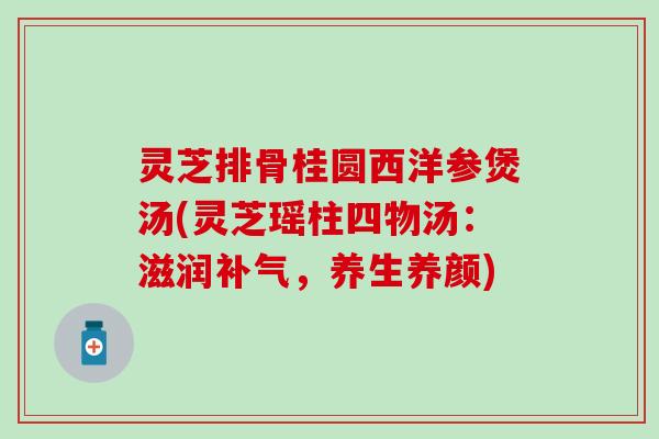 灵芝排骨桂圆西洋参煲汤(灵芝瑶柱四物汤：滋润补气，养生养颜)