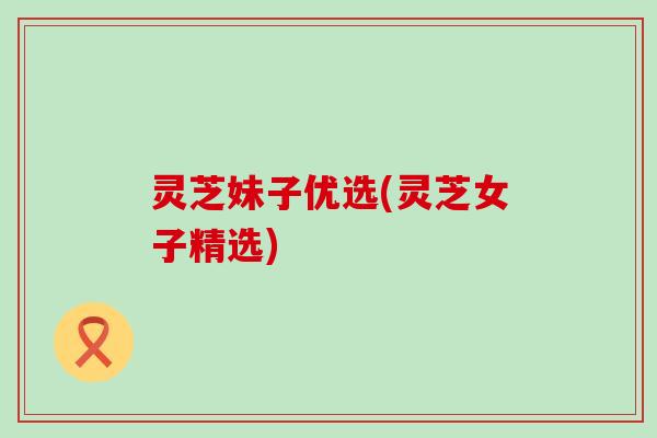 灵芝妹子优选(灵芝女子精选)