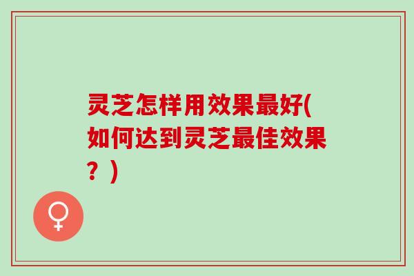 灵芝怎样用效果最好(如何达到灵芝最佳效果？)