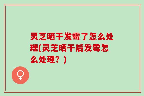 灵芝晒干发霉了怎么处理(灵芝晒干后发霉怎么处理？)