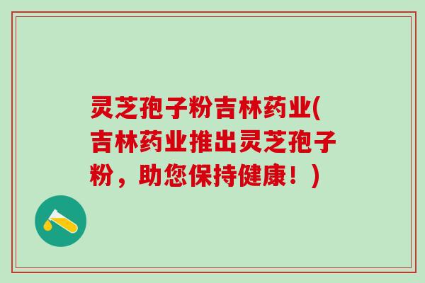 灵芝孢子粉吉林药业(吉林药业推出灵芝孢子粉，助您保持健康！)