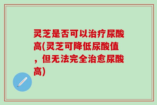 灵芝是否可以治疗尿酸高(灵芝可降低尿酸值，但无法完全治愈尿酸高)