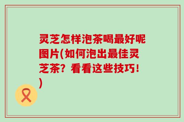 灵芝怎样泡茶喝最好呢图片(如何泡出最佳灵芝茶？看看这些技巧！)