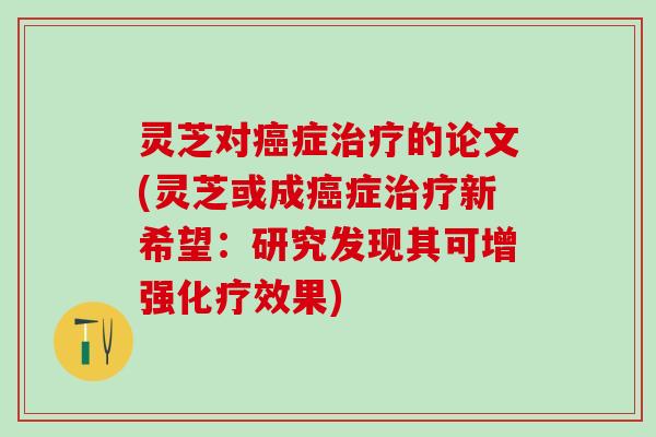 灵芝对癌症治疗的论文(灵芝或成癌症治疗新希望：研究发现其可增强化疗效果)