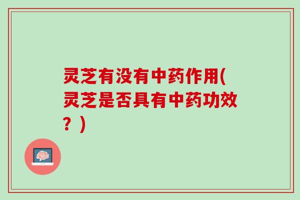 灵芝有没有中药作用(灵芝是否具有中药功效？)