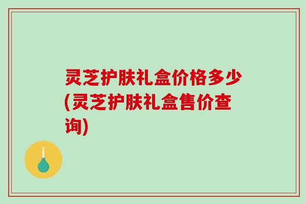 灵芝护肤礼盒价格多少(灵芝护肤礼盒售价查询)