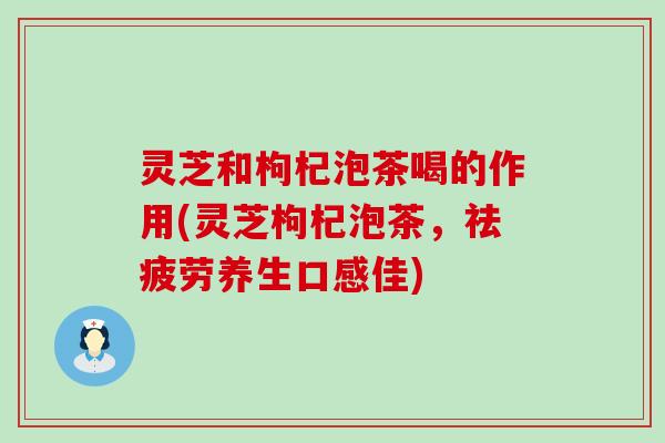 灵芝和枸杞泡茶喝的作用(灵芝枸杞泡茶，祛疲劳养生口感佳)
